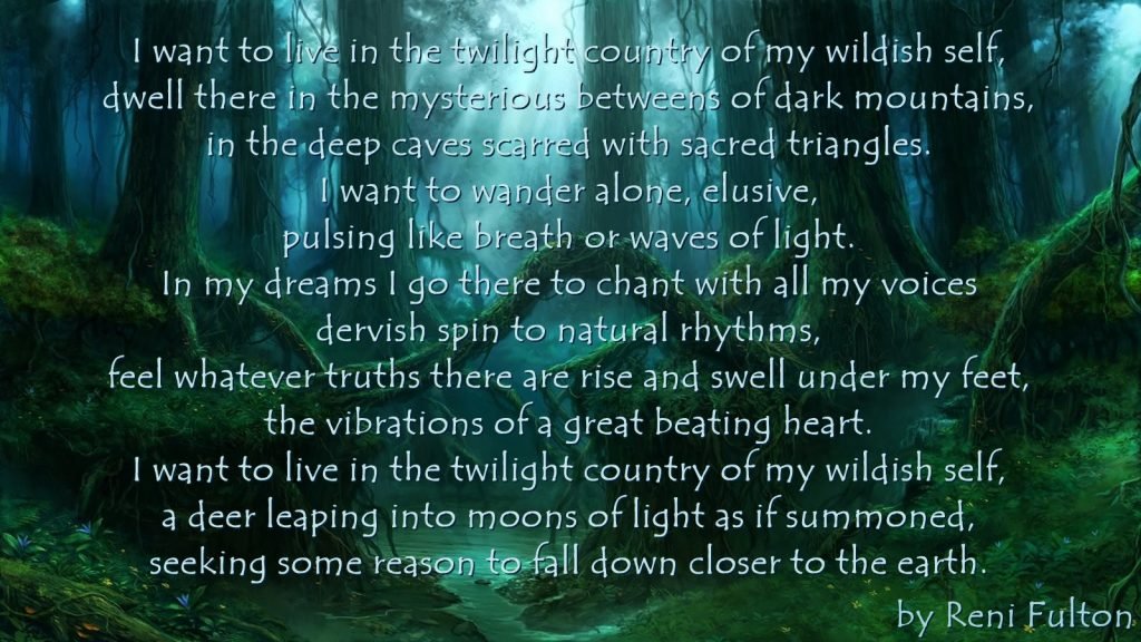I want to live in the twilight country of my wildish self, dwell there in the mysterious betweens of dark mountains, in the deep caves scarred with sacred triangles. I want to wander alone, elusive, pulsing like breath or waves of light. In my dreams I go there to chant with all my voices dervish spin to natural rhythms, feel whatever truths there are rise and swell under my feet, the vibrations of a great beating heart. I want to live in the twilight country of my wildish self, a deer leaping into moons of light as if summoned, seeking some reason to fall down closer to the earth.